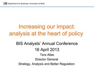 Increasing our impact:
analysis at the heart of policy
  BIS Analysts’ Annual Conference
           16 April 2013
                   Tera Allas
               Director General
   Strategy, Analysis and Better Regulation
 