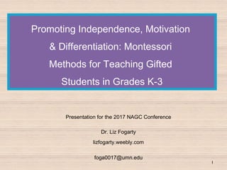 Promoting Independence, Motivation
& Differentiation: Montessori
Methods for Teaching Gifted
Students in Grades K-3
Presentation for the 2017 NAGC Conference
Dr. Liz Fogarty
lizfogarty.weebly.com
foga0017@umn.edu
1
 