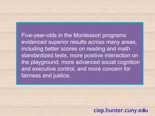 Five-year-olds in the Montessori programs
evidenced superior results across many areas,
including better scores on reading and math
standardized tests, more positive interaction on
the playground, more advanced social cognition
and executive control, and more concern for
fairness and justice.
14ciep.hunter.cuny.edu
 