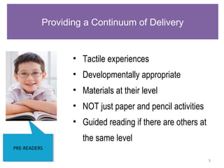 5
PRE-READERSPRE-READERS
Providing a Continuum of Delivery
• Tactile experiences
• Developmentally appropriate
• Materials at their level
• NOT just paper and pencil activities
• Guided reading if there are others at
the same level
 