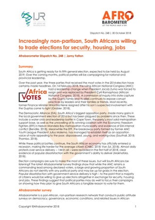 Copyright ©Afrobarometer 2018 1
Dispatch No. 248 | 30 October 2018
Increasingly non-partisan, South Africans willing
to trade elections for security, housing, jobs
Afrobarometer Dispatch No. 248 | Jamy Felton
Summary
South Africa is getting ready for its fifth general election, expected to be held by August
2019. Over the coming months, political parties will be campaigning for national and
provincial leadership.
Over the past year, the three parties that received the most votes in the 2014 election have
certainly made headlines. On 14 February 2018, the ruling African National Congress (ANC)
had a leadership change when President Jacob Zuma was forced to
resign and was replaced by President Cyril Ramaphosa (African
National Congress, 2018). A commission of inquiry into state capture
by the Gupta family and its allies continues to expose corrupt
practices by leaders and their families or friends. Most recently,
former Finance Minister Nhlanhla Nene resigned after his son’s suspected involvement with
the Guptas came to light (Grobler, 2018).
The Democratic Alliance (DA), South Africa’s biggest opposition party, made many gains in
the local government election of 2016 but has been plagued by problems since then. These
include a water crisis and leadership battle in Cape Town, the party’s most solid metropolitan
support base, as well as the unravelling of its winning coalition with the Economic Freedom
Fighters (EFF) in Nelson Mandela Bay metropolitan municipality and evidence of DA internal
conflict (Bendile, 2018). Meanwhile the EFF, the breakaway party formed by former ANC
Youth League President Julius Malema, has managed to establish itself as an opposition
voice of note appealing to the poor, dispossessed, young, and working-class (Southall, 2018;
Thambo, 2018).
While these political battles continue, the South African economy has officially entered a
recession, making life harder for the average citizen (CNBC, 2018; Van Zyl, 2018). Almost daily
protests over service delivery -- 144 in all – were recorded in the first half of 2018, clear
evidence of popular dissatisfaction with the government’s ability to deliver (Makhafola,
2018).
Election campaigns are sure to make the most of these issues, but will South Africans be
listening? The latest Afrobarometer survey findings show that while the ANC retains a
commanding lead among declared voters, a large and growing proportion of South
Africans do not identify with any political party and may be up for grabs in the election.
Popular dissatisfaction with government service delivery is high – to the point that a majority
of citizens would be willing to give up elections altogether in exchange for security, housing,
and jobs. These findings suggest that political parties may do well to focus their campaigns
on showing how they plan to give South Africans a tangible reason to vote for them.
Afrobarometer survey
Afrobarometer is a pan-African, non-partisan research network that conducts public attitude
surveys on democracy, governance, economic conditions, and related issues in African
 