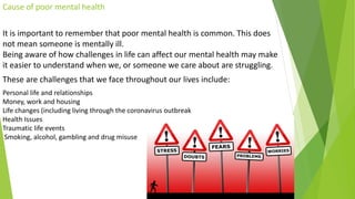 Cause of poor mental health
It is important to remember that poor mental health is common. This does
not mean someone is mentally ill.
Being aware of how challenges in life can affect our mental health may make
it easier to understand when we, or someone we care about are struggling.
These are challenges that we face throughout our lives include:
Personal life and relationships
Money, work and housing
Life changes (including living through the coronavirus outbreak
Health Issues
Traumatic life events
Smoking, alcohol, gambling and drug misuse
 