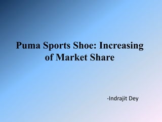 Puma Sports Shoe: Increasing 
of Market Share 
-Indrajit Dey 
 