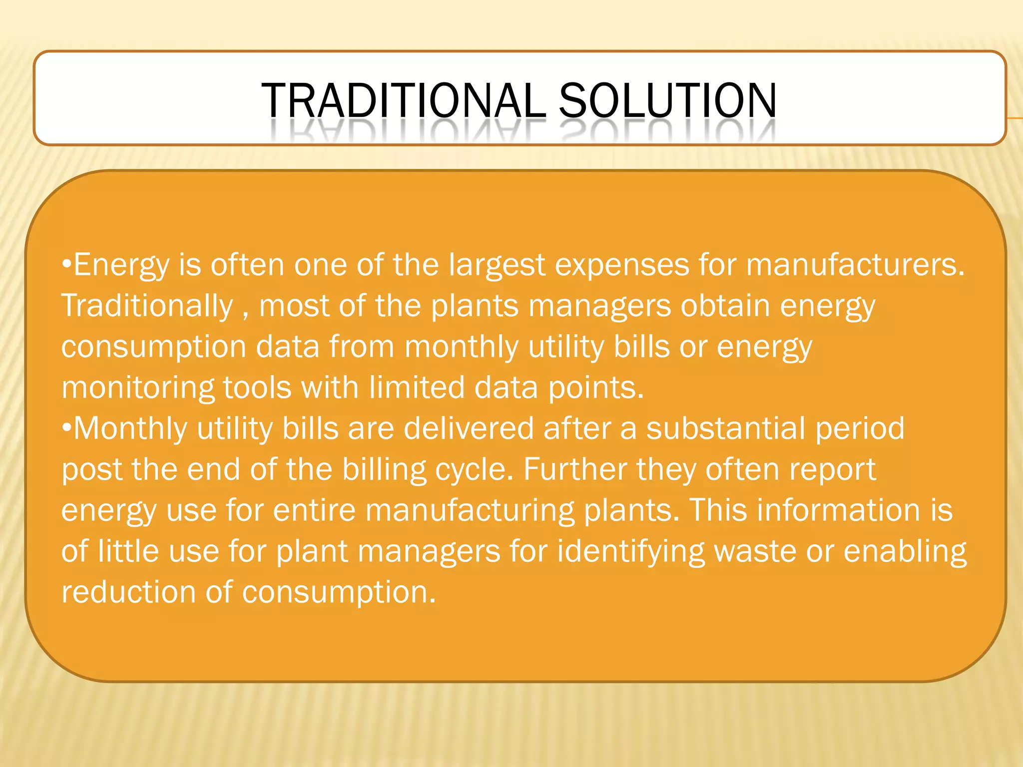 TRADITIONAL SOLUTION
•Energy is often one of the largest expenses for manufacturers.
Traditionally , most of the plants managers obtain energy
consumption data from monthly utility bills or energy
monitoring tools with limited data points.
•Monthly utility bills are delivered after a substantial period
post the end of the billing cycle. Further they often report
energy use for entire manufacturing plants. This information is
of little use for plant managers for identifying waste or enabling
reduction of consumption.
 