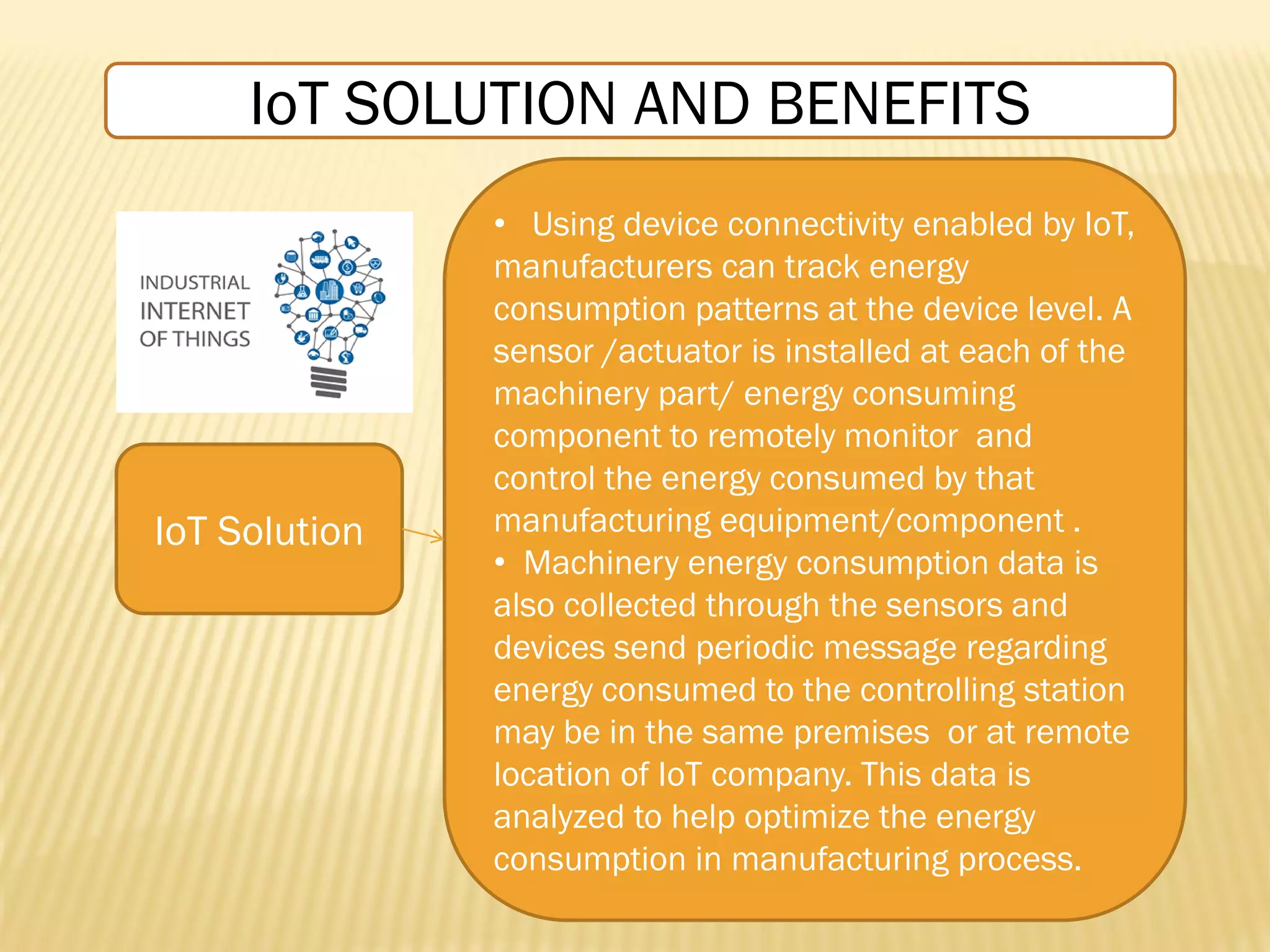 IoT Solution
• Using device connectivity enabled by IoT,
manufacturers can track energy
consumption patterns at the device level. A
sensor /actuator is installed at each of the
machinery part/ energy consuming
component to remotely monitor and
control the energy consumed by that
manufacturing equipment/component .
• Machinery energy consumption data is
also collected through the sensors and
devices send periodic message regarding
energy consumed to the controlling station
may be in the same premises or at remote
location of IoT company. This data is
analyzed to help optimize the energy
consumption in manufacturing process.
IoT SOLUTION AND BENEFITS
 