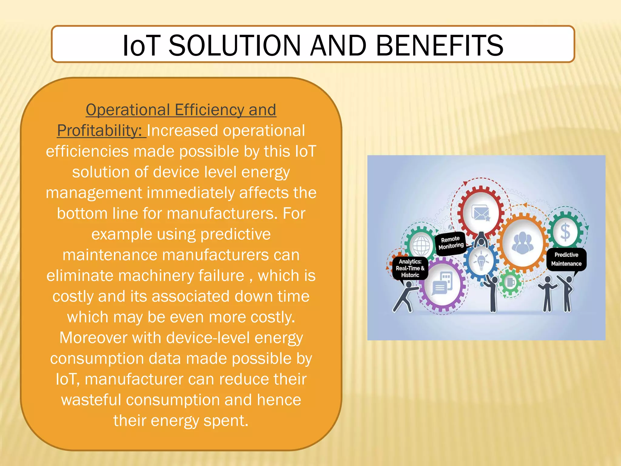Operational Efficiency and
Profitability: Increased operational
efficiencies made possible by this IoT
solution of device level energy
management immediately affects the
bottom line for manufacturers. For
example using predictive
maintenance manufacturers can
eliminate machinery failure , which is
costly and its associated down time
which may be even more costly.
Moreover with device-level energy
consumption data made possible by
IoT, manufacturer can reduce their
wasteful consumption and hence
their energy spent.
IoT SOLUTION AND BENEFITS
 