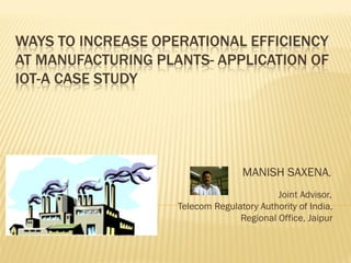 WAYS TO INCREASE OPERATIONAL EFFICIENCY
AT MANUFACTURING PLANTS- APPLICATION OF
IOT-A CASE STUDY
MANISH SAXENA,
Joint Advisor,
Telecom Regulatory Authority of India,
Regional Office, Jaipur
 