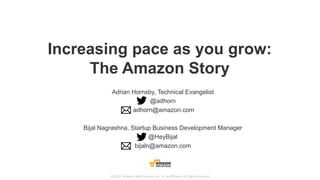 ©2017,	Amazon	Web	Services,	Inc.	or	its	affiliates.	All	rights	reserved
Increasing pace as you grow:
The Amazon Story
Adrian Hornsby, Technical Evangelist
@adhorn
adhorn@amazon.com
Bijal Nagrashna, Startup Business Development Manager
@HeyBijal
bijaln@amazon.com
 