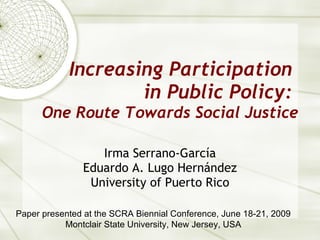 Increasing Participation  in Public Policy:  One Route Towards Social Justice Irma Serrano-Garc ía Eduardo A. Lugo Hernández University of Puerto Rico Paper presented at the SCRA Biennial Conference, June 18-21, 2009 Montclair State University, New Jersey, USA 