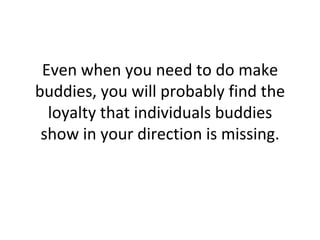 Even when you need to do make buddies, you will probably find the loyalty that individuals buddies show in your direction is missing. 