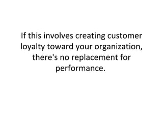 If this involves creating customer loyalty toward your organization, there's no replacement for performance.  