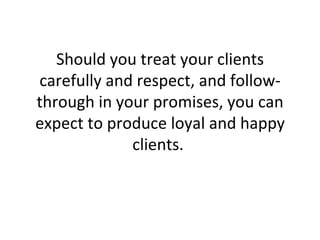 Should you treat your clients carefully and respect, and follow-through in your promises, you can expect to produce loyal and happy clients.  