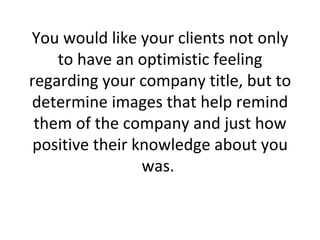 You would like your clients not only to have an optimistic feeling regarding your company title, but to determine images that help remind them of the company and just how positive their knowledge about you was.  