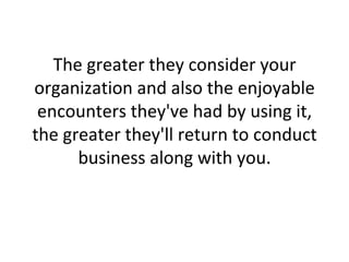 The greater they consider your organization and also the enjoyable encounters they've had by using it, the greater they'll return to conduct business along with you. 