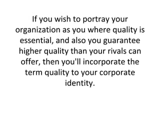 If you wish to portray your organization as you where quality is essential, and also you guarantee higher quality than your rivals can offer, then you'll incorporate the term quality to your corporate identity. 
