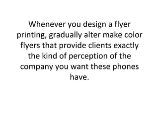 Whenever you design a flyer printing, gradually alter make color flyers that provide clients exactly the kind of perception of the company you want these phones have. 