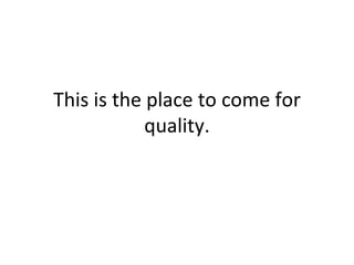 This is the place to come for quality. 