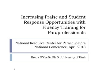 Increasing Praise and Student
        Response Opportunities with
                 Fluency Training for
                   Paraprofessionals

    National Resource Center for Paraeducators
               National Conference, April 2013


             Breda O’Keeffe, Ph.D., University of Utah



1
 