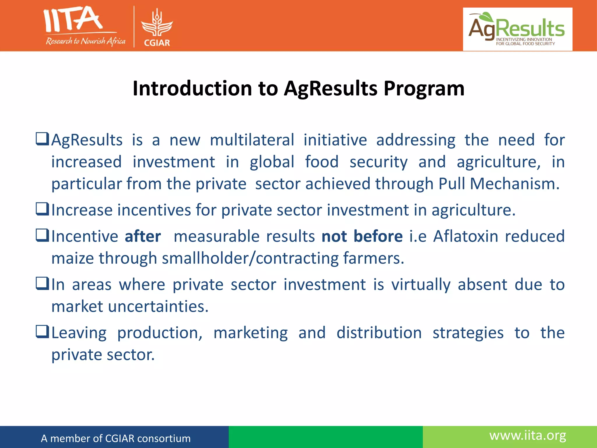 www.iita.orgA member of CGIAR consortium
Introduction to AgResults Program
AgResults is a new multilateral initiative addressing the need for
increased investment in global food security and agriculture, in
particular from the private sector achieved through Pull Mechanism.
Increase incentives for private sector investment in agriculture.
Incentive after measurable results not before i.e Aflatoxin reduced
maize through smallholder/contracting farmers.
In areas where private sector investment is virtually absent due to
market uncertainties.
Leaving production, marketing and distribution strategies to the
private sector.
 