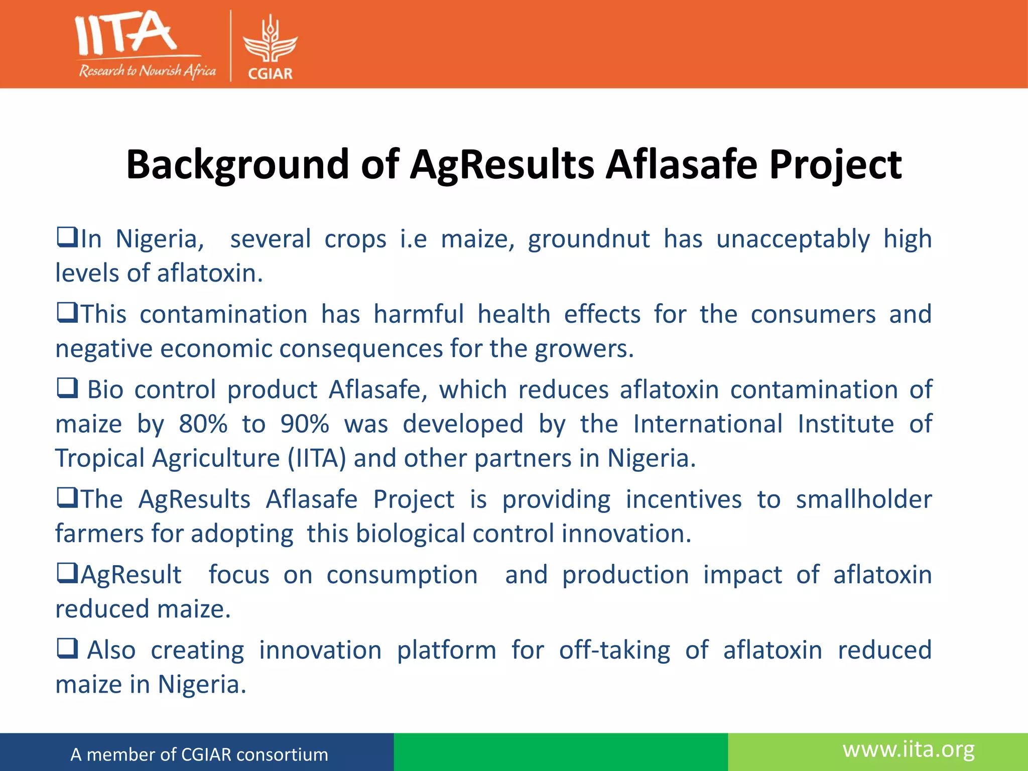 www.iita.orgA member of CGIAR consortium
Background of AgResults Aflasafe Project
In Nigeria, several crops i.e maize, groundnut has unacceptably high
levels of aflatoxin.
This contamination has harmful health effects for the consumers and
negative economic consequences for the growers.
 Bio control product Aflasafe, which reduces aflatoxin contamination of
maize by 80% to 90% was developed by the International Institute of
Tropical Agriculture (IITA) and other partners in Nigeria.
The AgResults Aflasafe Project is providing incentives to smallholder
farmers for adopting this biological control innovation.
AgResult focus on consumption and production impact of aflatoxin
reduced maize.
 Also creating innovation platform for off-taking of aflatoxin reduced
maize in Nigeria.
 