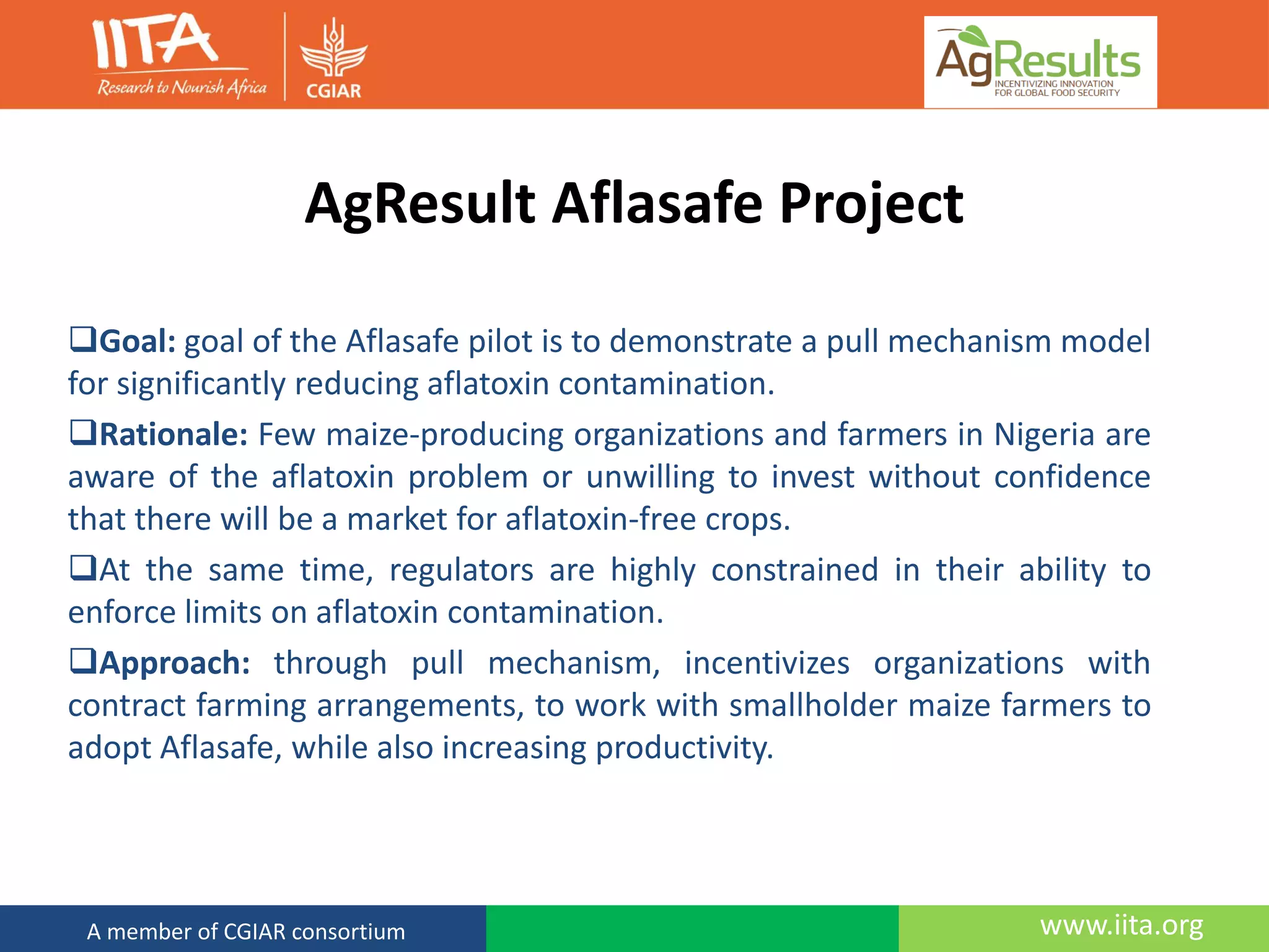 www.iita.orgA member of CGIAR consortium
AgResult Aflasafe Project
Goal: goal of the Aflasafe pilot is to demonstrate a pull mechanism model
for significantly reducing aflatoxin contamination.
Rationale: Few maize-producing organizations and farmers in Nigeria are
aware of the aflatoxin problem or unwilling to invest without confidence
that there will be a market for aflatoxin-free crops.
At the same time, regulators are highly constrained in their ability to
enforce limits on aflatoxin contamination.
Approach: through pull mechanism, incentivizes organizations with
contract farming arrangements, to work with smallholder maize farmers to
adopt Aflasafe, while also increasing productivity.
 