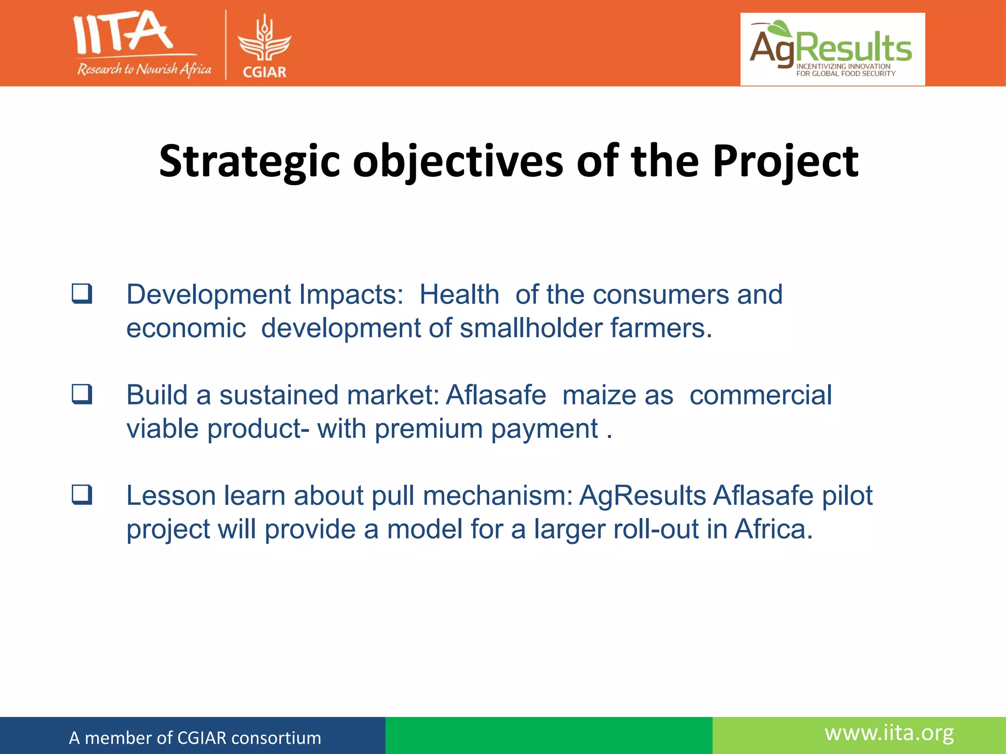 www.iita.orgA member of CGIAR consortium
Strategic objectives of the Project
 Development Impacts: Health of the consumers and
economic development of smallholder farmers.
 Build a sustained market: Aflasafe maize as commercial
viable product- with premium payment .
 Lesson learn about pull mechanism: AgResults Aflasafe pilot
project will provide a model for a larger roll-out in Africa.
 