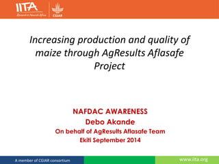 www.iita.orgA member of CGIAR consortium
Increasing production and quality of
maize through AgResults Aflasafe
Project
NAFDAC AWARENESS
Debo Akande
On behalf of AgResults Aflasafe Team
Ekiti September 2014
 