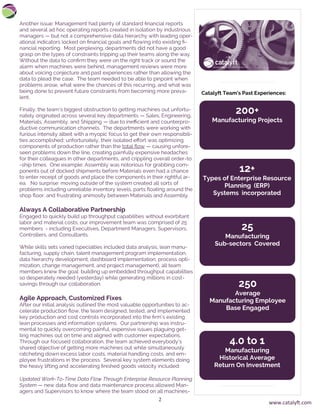 2
Another issue: Management had plenty of standard financial reports
and several ad hoc operating reports created in isolation by industrious
managers — but not a comprehensive data hierarchy with leading oper-
ational indicators locked on financial goals and flowing into existing fi-
nancial reporting. Most perplexing, departments did not have a good
grasp on the types of constraints tripping up their teams along the way.
Without the data to confirm they were on the right track or sound the
alarm when machines were behind, management reviews were more
about voicing conjecture and past experiences rather than allowing the
data to plead the case. The team needed to be able to pinpoint when
problems arose, what were the chances of this recurring, and what was
being done to prevent future constraints from becoming more preva-
lent.
Finally, the team’s biggest obstruction to getting machines out unfortu-
nately originated across several key departments — Sales, Engineering,
Materials, Assembly, and Shipping — due to inefficient and counterpro-
ductive communication channels. The departments were working with
furious intensity albeit with a myopic focus to get their own responsibili-
ties accomplished; unfortunately, their isolated effort was optimizing
components of production rather than the total flow — causing unfore-
seen problems down the line, creating painfully expensive headaches
for their colleagues in other departments, and crippling overall order-to
-ship times. One example: Assembly was notorious for grabbing com-
ponents out of docked shipments before Materials even had a chance
to enter receipt of goods and place the components in their rightful ar-
ea. No surprise: moving outside of the system created all sorts of
problems including unreliable inventory levels, parts floating around the
shop floor, and frustrating animosity between Materials and Assembly.
Always A Collaborative Partnership
Engaged to quickly build up throughput capabilities without exorbitant
labor and material costs, our improvement team was comprised of 25
members - including Executives, Department Managers, Supervisors,
Controllers, and Consultants.
While skills sets varied (specialties included data analysis, lean manu-
facturing, supply chain, talent management program implementation,
data hierarchy development, dashboard implementation, process opti-
mization, change management, and project management), all team
members knew the goal: building up embedded throughput capabilities
so desperately needed (yesterday) while generating millions in cost-
savings through our collaboration.
Agile Approach, Customized Fixes
After our initial analysis outlined the most valuable opportunities to ac-
celerate production flow, the team designed, tested, and implemented
key production and cost controls incorporated into the firm’s existing
lean processes and information systems. Our partnership was instru-
mental to quickly overcoming painful, expensive issues plaguing get-
ting machines out on time and aligned with customer expectations.
Through our focused collaboration, the team achieved everybody’s
shared objective of getting more machines out while simultaneously
ratcheting down excess labor costs, material handling costs, and em-
ployee frustrations in the process. Several key system elements doing
the heavy lifting and accelerating finished goods velocity included:
Updated Work-To-Time Data Flow Through Enterprise Resource Planning
System — new data flow and data maintenance process allowed Man-
agers and Supervisors to know where the team stood on all machines-
200+
Manufacturing Projects
Catalyft Team’s Past Experiences:
12+
Types of Enterprise Resource
Planning (ERP)
Systems incorporated
25
Manufacturing
Sub-sectors Covered
250
Average
Manufacturing Employee
Base Engaged
4.0 to 1
Manufacturing
Historical Average
Return On Investment
www.catalyft.com
 