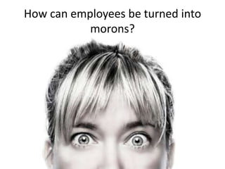 How can employees be turned into
morons?

 