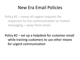 New Era Email Policies
Policy #1 – move all urgent requests for
responses to live communication or instant
messaging – away from email

Policy #2 – set up a helpdesk for customer email
while training customers to use other means
for urgent communication

 