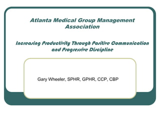 Atlanta Medical Group Management
                Association

Increasing Productivity Through Positive Communication
               and Progressive Discipline




        Gary Wheeler, SPHR, GPHR, CCP, CBP
 