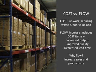COST vs FLOW
COST - re-work, reducing
 waste & non-value add

FLOW increase includes
     COST items +
    Increased output
    Improved quality
   Decreased lead time

       Why flow?
   Increase sales and
      productivity
 