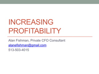 Increasing profitability Alan Fishman, Private CFO Consultant alanefishman@gmail.com 513-503-4015 