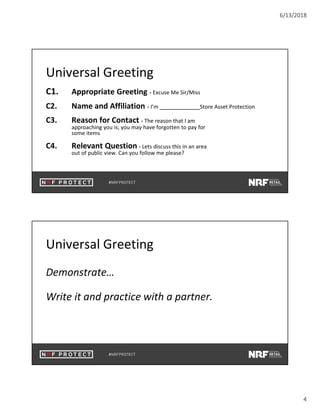6/13/2018
4
Universal Greeting
C1. Appropriate Greeting - Excuse Me Sir/Miss
C2. Name and Affiliation - I’m Store Asset Protection
C3. Reason for Contact - The reason that I am
approaching you is; you may have forgotten to pay for
some items
C4. Relevant Question - Lets discuss this in an area
out of public view. Can you follow me please?
Universal Greeting
Demonstrate…
Write it and practice with a partner.
 