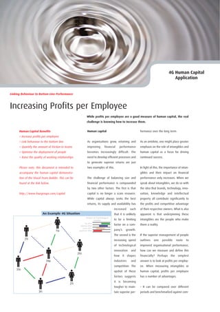 4G Human Capital
                                                                                                                                           Application


Linking Behaviour to Bottom Line Performance



Increasing Profits per Employee
                                                                While profits per employee are a good measure of human capital, the real
                                                                challenge is knowing how to increase them.


      Human Capital Benefits                                     Human capital                                 formance over the long term.
      > Increase profits per employee
      > Link behaviour to the bottom line                        As organisations grow, retaining and          As an antidote, one might place greater
      > Quantify the amount of friction in teams                 improving       financial   performance       emphasis on the role of intangibles and
      > Optimise the deployment of people                        becomes increasingly difficult. The           human capital as a focus for driving
      > Raise the quality of working relationships               need to develop efficient processes and       continued success.
                                                                 to generate superior returns are just
      Please note, this document is intended to                  two examples of this.                         In light of this, the importance of intan-
      accompany the human capital demonstra-                                                                   gibles and their impact on financial
      tion of the Visual Team Builder. This can be               The challenge of balancing size and           performance only increases. When we
      found at the link below.                                   financial performance is compounded           speak about intangibles, we do so with
                                                                 by two other factors. The first is that       the idea that brands, technology, inno-
      http://www.fourgroups.com/capital                          capital is no longer a scare resource.        vation, knowledge and intellectual
                                                                 While capital always seeks the best           property all contribute significantly to
                                                                 returns, its supply and availability has      the profits and competitive advantage
                                                                                         increased    such     of their respective owners. What is also
                           An Example 4G Situation                                       that it is unlikely   apparent is that underpinning these
                                                               Degree of Psychological
                                                                      Comfort            to be a limiting      intangibles are the people who make
                                                              No effort
                                                        Minimal effort
                                                                                         factor on a com-      them a reality.
                                                           Some effort
                                   1Si                Significant effort                 pany’s    growth.
                                                                                         The second is the     If the superior management of people
          2Ti                                                                            increasing speed      outlines   one    possible      route   to
                                                                                         of technological      improved organisational performance,
                                                                                         innovation    and     how can we measure and define this
                                                     2Fe
                                                                                         how it shapes         financially?   Perhaps    the    simplest
                            1Ne                                                          industries    and     answer is to look at profits per employ-
                                                                                         competition. The      ee. When measuring intangibles or
    3Te
                                                                                         upshot of these       human capital, profits per employee
                                                                                         factors suggests      has a number of advantages.
                                                                                         it is becoming
                                               2Ti
                                                                                         tougher to main-      • It can be compared over different
                     3Fi                                                                 tain superior per-    periods and benchmarked against com-
 