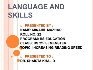 LANGUAGE AND
SKILLS
 PRESENTED BY :
NAME: MINAHIL MAZHAR
ROLL NO: 22
PROGRAM: BS EDUCATION
CLASS: BS 2ND SEMENSTER
TOPIC: INCREASING READING SPEED
 PRESEBTED TO :
DR. SHAISTA KHALID
 