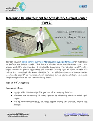Call now 888-357-3226 (Toll Free)
info@medicalbillersandcoders.com
www.medicalbillersandcoders.com
Copyright ©-2020 MBC. All Rights Reserved1
Increasing Reimbursement for Ambulatory Surgical Center
(Part 1)
How can you gain better control over your ASC's revenue cycle performance? By monitoring
key performance indicators (KPIs). This first in a two-part series identifies more than 15 ASC
revenue cycle KPIs worth tracking. It explains the importance of monitoring each KPI, offers
target benchmarks (where applicable), and identifies warning signs to watch for that may
indicate a KPI is moving in the wrong direction. Part two will share common problems that can
contribute to poor KPI performance, describe solutions to help address obstacles to success,
and provide guidance for effectively analyzing trends.
Days to Bill/Charge Lag
Common problems:
 High provider dictation days. The goal should be same-day dictation.
 Providers not responding to coding queries or amending operative notes upon
request.
 Missing documentation (e.g., pathology report, history and physical, implant log,
invoice).
 