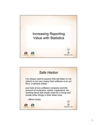 Increasing Reporting
        Value with Statistics




              Safe Harbor
I've always said to anyone that will listen to me
(which is not very many) that software is an art
form. It attracts artists.
Just look at any software company and the
amount of musicians, artists, carpenters, etc…
working there that create code for a living and
create other things in their down time.
 - Steve Lacey




                                                    1
 