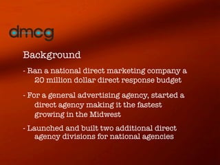 Background
- Ran a national direct marketing company a
   20 million dollar direct response budget
- For a general advertising agency, started a
    direct agency making it the fastest
    growing in the Midwest 	
- Launched and built two additional direct
    agency divisions for national agencies
 