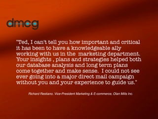 “Ted, I can't tell you how important and critical
it has been to have a knowledgeable ally
working with us in the marketing department.
Your insights , plans and strategies helped both
our database analysis and long term plans
come together and make sense. I could not see
ever going into a major direct mail campaign
without you and your experience to guide us.“
    Richard Restiano, Vice-President Marketing & E-commerce, Olan Mills Inc.
 