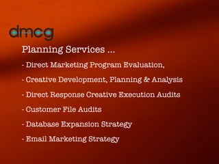 Planning Services ...
- Direct Marketing Program Evaluation,
- Creative Development, Planning & Analysis

- Direct Response Creative Execution Audits
- Customer File Audits
- Database Expansion Strategy   
- Email Marketing Strategy
 
