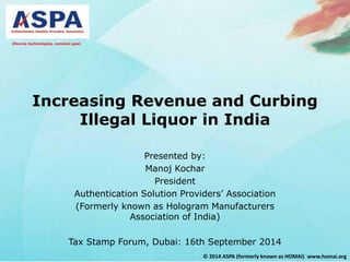 Diverse technologies, common goal. 
Increasing Revenue and Curbing 
Illegal Liquor in India 
Presented by: 
Manoj Kochar 
© 2014 ASPA (formerly known as HOMAI) www.homai.org 
President 
Authentication Solution Providers’ Association 
(Formerly known as Hologram Manufacturers 
Association of India) 
Tax Stamp Forum, Dubai: 16th September 2014 
 