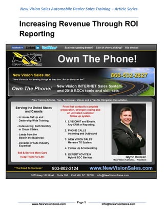 New Vision Sales Automobile Dealer Sales Training – Article SeriesIncreasing Revenue Through ROI Reporting<br />All incoming sales calls and every lot up should be ad-sourced and lead sourced—no exceptions. Determining the source of every lead allows you to generate a report that will show you whether your dollars are being spent effectively. Without this reporting, you may wind up wasting thousands of dollars a month.<br />In a perfect world, dealers should monitor ROI reports for 60 to 90 days before adjusting their advertising/marketing, but many managers want things done yesterday. I suggest reviewing ROI reports weekly, so you can identify trends and adjust, rather than react, quickly. A dealer who decides to cut ad expenses without examining ROI reporting could be cutting business as well.<br />Additionally, ROI reports need a cross-reference of accountability. If every lead isn’t being handled as best it could or the sales calls have no guidance, these issues can be addressed through quality control, or training may be needed. Keeping an eye (and ear) on your pipeline of prospects can identify whether you have a procedural concern prior to just changing course in your marketing strategy Without proper ROI reporting, a dealer who is spending over $5,000 a month on one paid lead source and $2,000 a month on another might be quick to cut the source with a higher monthly cost. However, the $5,000-a-month lead source could be resulting in three times the gross as the other, which makes it a cheaper lead source.<br />For ROI reporting to be accurate, no one hangs up the phone or leaves the property until you know specifically what drove the traffic, and that can be done very eloquently. Instead of just asking the customer, “How did you hear about us,” you can ad-source/lead-source with an assumptive question like, “Did you receive something in the mail or hear us on the radio?” Then, the customer will tell you the real reason and say something like, “No, we actually saw you on TV.”<br />You can then dig deeper by asking customers which station they saw your ad on. You can even break down your television advertising by station on your ROI reporting to uncover which stations generate the most traffic and profit. Even if you have toll-free numbers dedicated to tracking and identifying specific campaigns, process and skill are key to conversion. A simple validation of their timing or choice can go a long way in lowering defenses. The lower one’s defenses are, the more they share. Knowledge is power and quality information is paramount to accurate ROI reporting.<br />Similarly, most Web pages offer reporting that you can use to break down how different sections of your Web site, like “chat now” widgets, spokesmodels (are they annoying or helpful?) or lead points on different pages, are performing. If you’re paying for an add-on to your Web site and accurately sourcing leads back to it, you can easily figure your ROI on that spend. I suggest not depending solely on analytics. They can be misleading and don’t share why someone left or spent little time on your Web site. Talk with your customers. They can tell you a lot more than your software. Don’t get me wrong, we need measurements from multiple angles, but the personal touch of human interaction (along with diligent follow up, of course) is what will develop repeat and referral business.<br />Lately, I’ve noticed database marketing is on the rise. Dealers are scrubbing their database for specific groups of customers and then marketing to them. While there are several different groups of customers dealers can target, I see a lot of dealers concentrating on driving traffic to their service departments. Another surprising trend is that newspaper seems to be performing better than it used to be in some areas. Print is certainly not dead. Purchased leads with proven track records help keep the equation balanced.<br />The advantages of tracking your ROI are great, as proved by one dealer I work with who significantly increased his ROI and profits. So far this year, he has already increased his net by a million dollars when compared to last year’s!<br />Any time you can equate production with different ad and lead sources, you have more of an ability to forecast, and by concentrating more of your spends on sources that produce well, your sales should increase.<br />Twitter:  www.twitter.com/NewVisionSalesFacebook:  www.facebook.com/NewVisionSaleswww.NewVisionSales.comYouTube:  www.youtube.com/user/NewVisionSalesLinkedIn: http://www.linkedin.com/in/grodean New Vision Sales Inc.1670 Hwy 160 West  Suite 206Fort Mill, South Carolina  29708803-802-2124Toll Free:  866-532-2827Info@NewVisionSales.com<br />