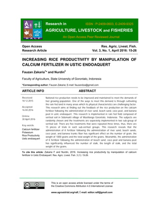 Research in ISSN : P-2409-0603, E-2409-9325
AGRICULTURE, LIVESTOCK and FISHERIES
An Open Access Peer Reviewed Journal
This is an open access article licensed under the terms of
the Creative Commons Attribution 4.0 International License
www.agroaid-bd.org/ralf, E-mail: editor.ralf@gmail.com
Open Access
Research Article
Res. Agric. Livest. Fish.
Vol. 3, No. 1, April 2016: 15-26
INCREASING RICE PRODUCTIVITY BY MANIPULATION OF
CALCIUM FERTILIZER IN USTIC ENDOAQUERT
Fauzan Zakaria1
* and Nurdin2
Faculty of Agriculture, State University of Gorontalo, Indonesia
*Corresponding author: Fauzan Zakaria; E-mail: fauzandza@gmail.com
ARTICLE INFO ABSTRACT
Received
18.12.2015
Accepted
16.04.2016
Online
30 April 2016
Key words
Calcium fertilizer
Potassium
Rice Productivity
Ustic endoaquert
National rice production needs to be improved and maintained to meet the demands of
fast growing population. One of the ways to meet this demand is through cultivating
the rain fed land in many areas which its physical characteristics are challenging factor.
This research aims at finding out the feedback of the rice production on the calcium
fertilizer following the administration of river sand, beach sand, coco peat, and banana
peat in ustic endoaquert. This research is implemented in rain fed field composed of
vertisol soil in Sidomukti village of Mootilango Gorontalo, Indonesia. The subjects are
randomly chosen and the treatments are separately implemented in two sub-group of
vertisol soil. There are five treatments that were repeated three times, thus, there are
15 pieces of trials in each sub-vertisol groups. This research reveals that the
administration of K fertilizer following the administration of river sand, beach sands,
coco peat, and banana trunks fiber has significant effect on the number of grain, the
weight of 1000 grains and the total weight of the grains. Meanwhile, the administration
of K fertilizer following the administration of beach sand, coco peat and banana peat
has significantly influenced the number of stalk, the length of stalk, and the total
weight of the grains.
To cite this article: Zakaria F and Nurdin, 2016. Increasing rice productivity by manipulation of calcium
fertilizer in Ustic Endoaquert. Res. Agric. Livest. Fish. 3 (1): 15-26.
 