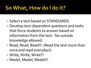  Select a text based on STANDARDS.
 Develop text-dependent questions and tasks
that force students to answer based on
information from the text. No outside
knowledge allowed.
 Read, Read, Read!!! (Read the text more than
once and read everyday!)
 Write,Write,Write!!!
 Model, Model, Model!!!
 
