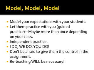  Model your expectations with your students.
 Let them practice with you (guided
practice)—Maybe more than once depending
on your class.
 Independent practice.
 I DO,WE DO,YOU DO!
 Don’t be afraid to give them the control in the
assignment.
 Re-teachingWILL be necessary!
 