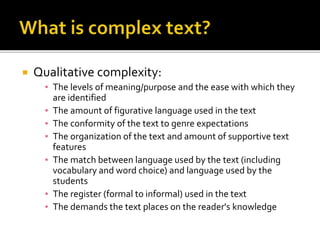  Qualitative complexity:
▪ The levels of meaning/purpose and the ease with which they
are identified
▪ The amount of figurative language used in the text
▪ The conformity of the text to genre expectations
▪ The organization of the text and amount of supportive text
features
▪ The match between language used by the text (including
vocabulary and word choice) and language used by the
students
▪ The register (formal to informal) used in the text
▪ The demands the text places on the reader's knowledge
 