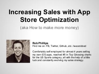 Increasing Sales with App
Store Optimization
(aka How to make more money)
Rob Phillips
Find me on: FB, Twitter, Github, etc. /iwasrobbed
Comfortably self-employed for almost 4 years selling
my own iOS apps, reached #5 in Top Grossing charts
for the US Sports category, all with the help of a little
luck and constantly evolving my sales strategy.
 
