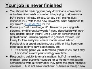 Your job is never finished
● You should be tracking your daily downloads, conversion
ratio (free downloads converted into paying customers via
IAP), trends (15 day, 30 day, 90 day etc), events (just
launched v2.0 with these new keywords, what happened to
my sales?!) I use AppViz for this
● Do not just “set it and forget it”! Iterate on your upgrade
screens, try different keywords / icon / description with each
new update, design your iTunes Connect screenshots to
grab attention, include Appirater to get user reviews, use
Flurry for free analytics, create mobile install ads on
Facebook to a target audience, use affiliate links from your
other apps to drive new app installs, etc.
○ It’s one big game you automatically lose if you don’t play
it or if don’t evolve your strategy over time.
● Responding quickly to emails matters: half of my reviews
mention “great customer support” or come from me asking
someone to write a review after they gave me great feedback
via email. I built a “Leave feedback” button into the app now
 