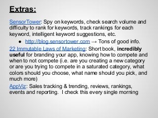 Extras:
SensorTower: Spy on keywords, check search volume and
difficulty to rank for keywords, track rankings for each
keyword, intelligent keyword suggestions, etc.
● http://blog.sensortower.com → Tons of good info.
22 Immutable Laws of Marketing: Short book, incredibly
useful for branding your app, knowing how to compete and
when to not compete (i.e. are you creating a new category
or are you trying to compete in a saturated category, what
colors should you choose, what name should you pick, and
much more)
AppViz: Sales tracking & trending, reviews, rankings,
events and reporting. I check this every single morning
 
